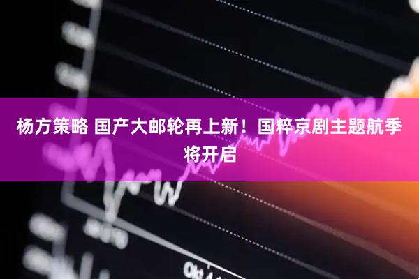 杨方策略 国产大邮轮再上新！国粹京剧主题航季将开启