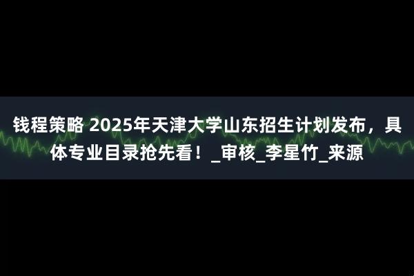 钱程策略 2025年天津大学山东招生计划发布，具体专业目录抢先看！_审核_李星竹_来源