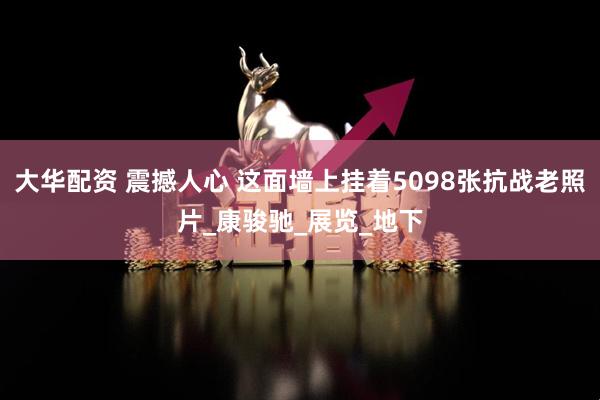 大华配资 震撼人心 这面墙上挂着5098张抗战老照片_康骏驰_展览_地下