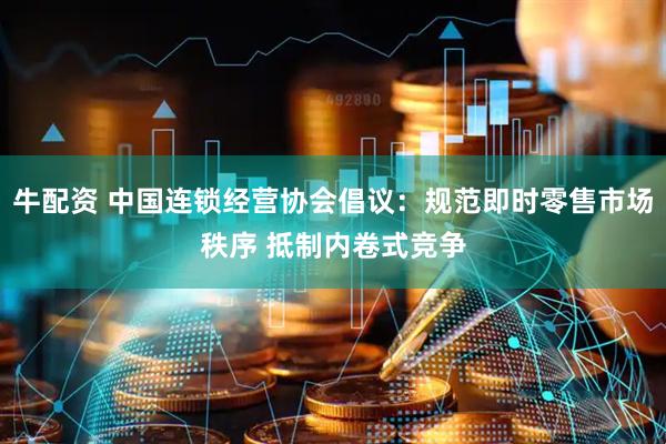 牛配资 中国连锁经营协会倡议：规范即时零售市场秩序 抵制内卷式竞争