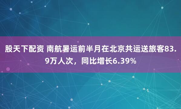 股天下配资 南航暑运前半月在北京共运送旅客83.9万人次，同比增长6.39%