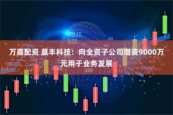 万嘉配资 晨丰科技：向全资子公司增资9000万元用于业务发展