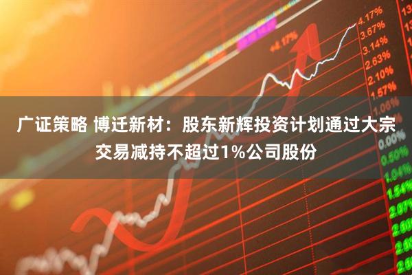 广证策略 博迁新材：股东新辉投资计划通过大宗交易减持不超过1%公司股份