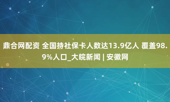 鼎合网配资 全国持社保卡人数达13.9亿人 覆盖98.9%人口_大皖新闻 | 安徽网