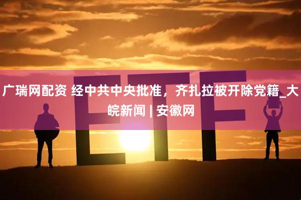 广瑞网配资 经中共中央批准，齐扎拉被开除党籍_大皖新闻 | 安徽网