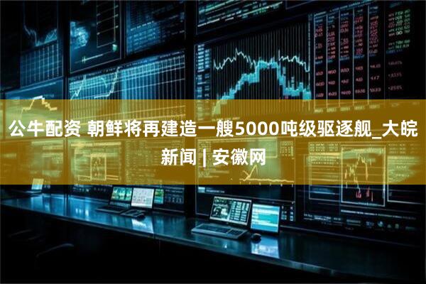 公牛配资 朝鲜将再建造一艘5000吨级驱逐舰_大皖新闻 | 安徽网