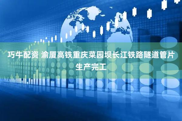 巧牛配资 渝厦高铁重庆菜园坝长江铁路隧道管片生产完工