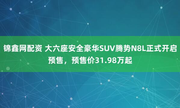 锦鑫网配资 大六座安全豪华SUV腾势N8L正式开启预售，预售价31.98万起