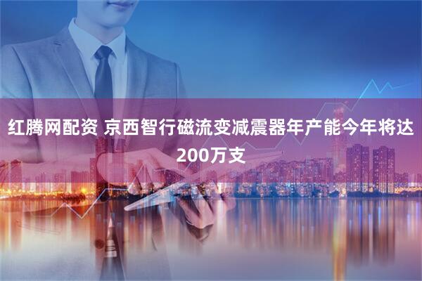 红腾网配资 京西智行磁流变减震器年产能今年将达200万支