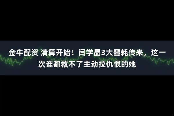 金牛配资 清算开始！闫学晶3大噩耗传来，这一次谁都救不了主动拉仇恨的她